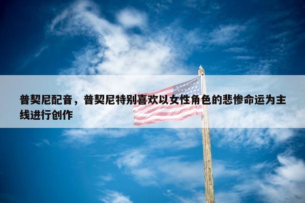 普契尼配音，普契尼特别喜欢以女性角色的悲惨命运为主线进行创作
