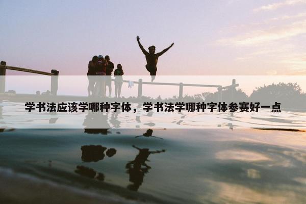学书法应该学哪种字体，学书法学哪种字体参赛好一点
