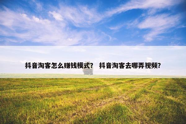 抖音淘客怎么赚钱模式？ 抖音淘客去哪弄视频？