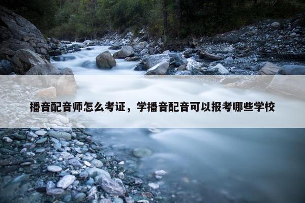 播音配音师怎么考证，学播音配音可以报考哪些学校