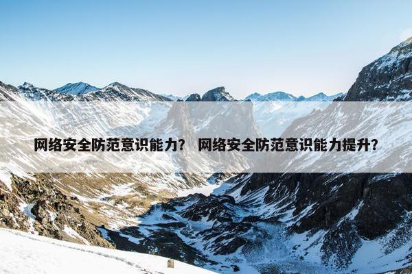 网络安全防范意识能力？ 网络安全防范意识能力提升？
