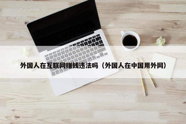 外国人在互联网赚钱违法吗（外国人在中国用外网）
