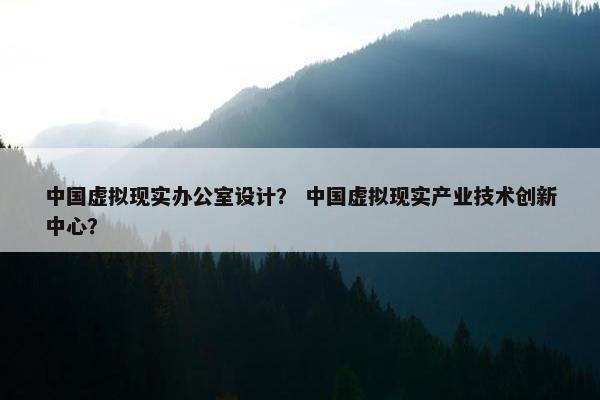 中国虚拟现实办公室设计？ 中国虚拟现实产业技术创新中心？