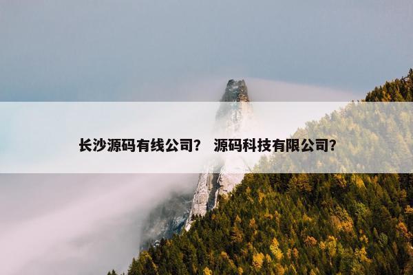 长沙源码有线公司？ 源码科技有限公司？