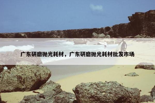 广东研磨抛光耗材，广东研磨抛光耗材批发市场