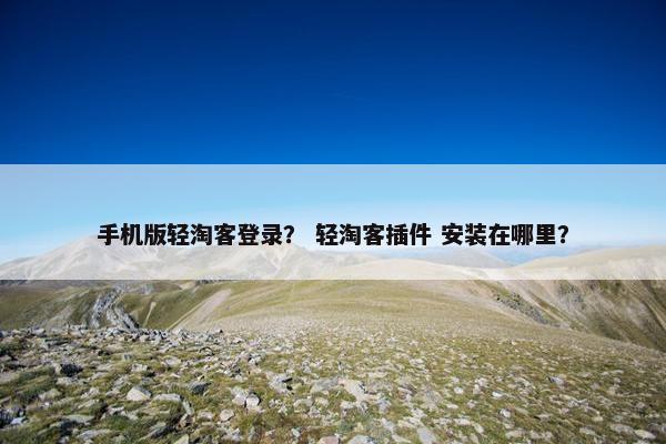 手机版轻淘客登录？ 轻淘客插件 安装在哪里？