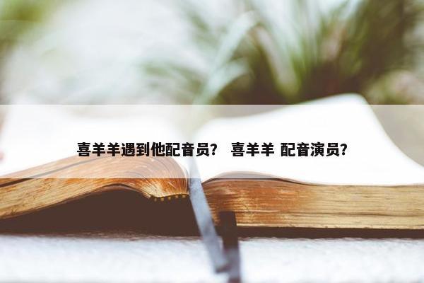 喜羊羊遇到他配音员？ 喜羊羊 配音演员？