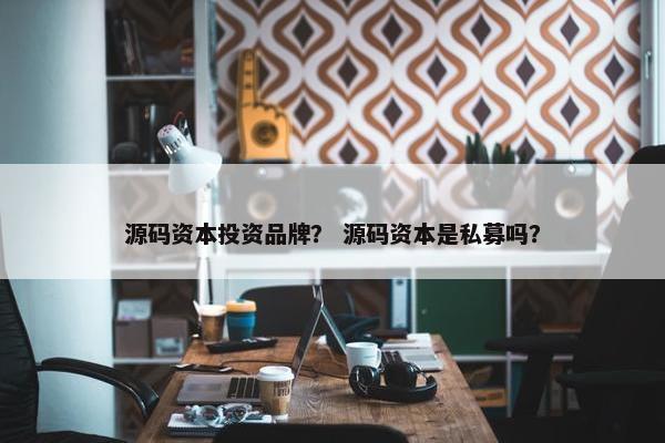 源码资本投资品牌？ 源码资本是私募吗？