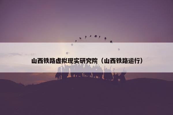 山西铁路虚拟现实研究院（山西铁路运行）
