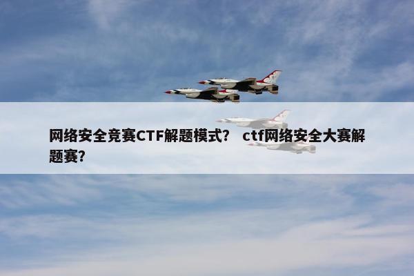 网络安全竞赛CTF解题模式？ ctf网络安全大赛解题赛？