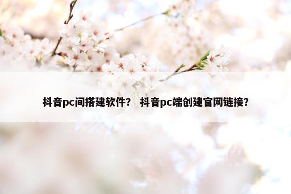抖音pc间搭建软件？ 抖音pc端创建官网链接？