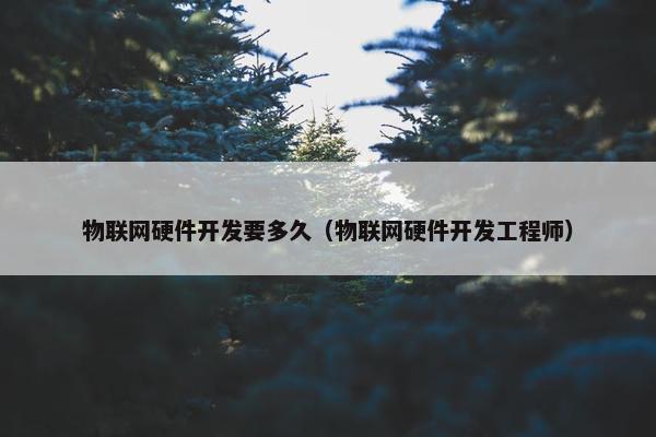 物联网硬件开发要多久（物联网硬件开发工程师）
