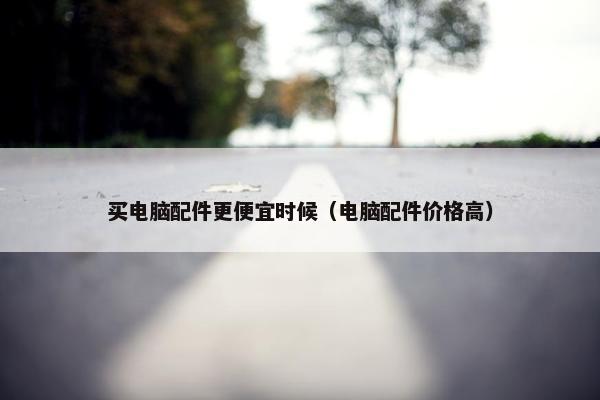 买电脑配件更便宜时候（电脑配件价格高）