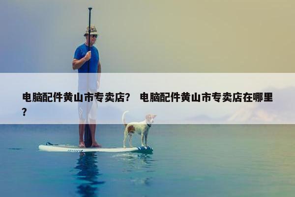 电脑配件黄山市专卖店？ 电脑配件黄山市专卖店在哪里？