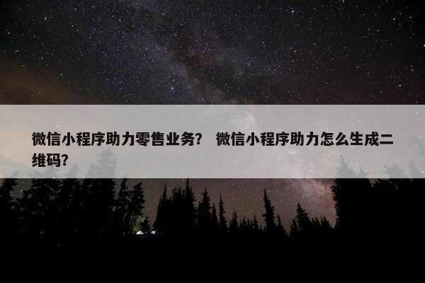 微信小程序助力零售业务？ 微信小程序助力怎么生成二维码？