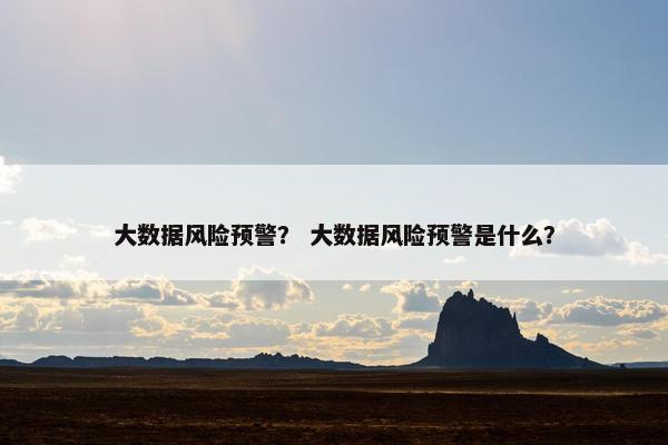 大数据风险预警？ 大数据风险预警是什么？