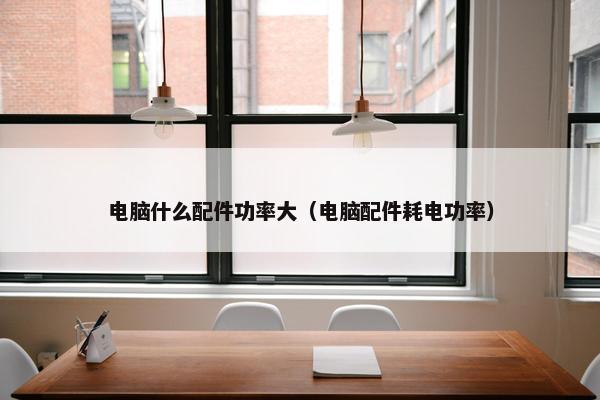 电脑什么配件功率大（电脑配件耗电功率）