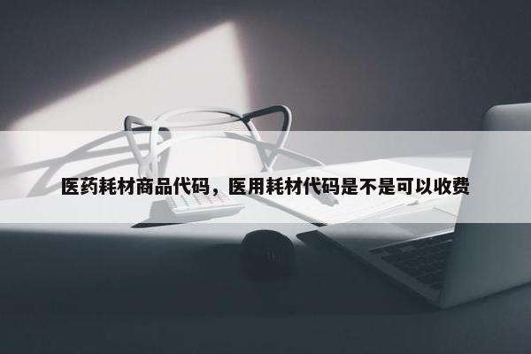 医药耗材商品代码，医用耗材代码是不是可以收费