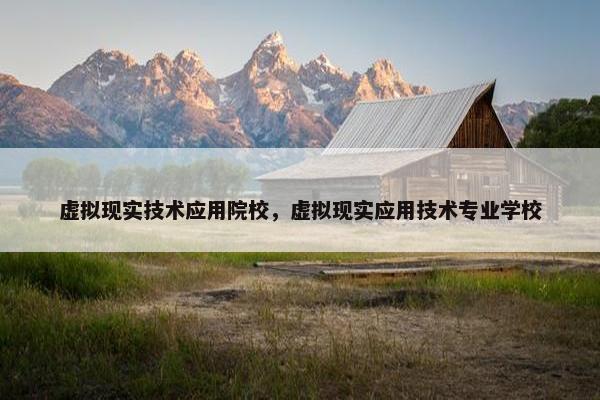 虚拟现实技术应用院校，虚拟现实应用技术专业学校