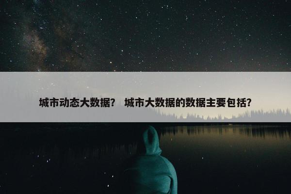 城市动态大数据？ 城市大数据的数据主要包括？