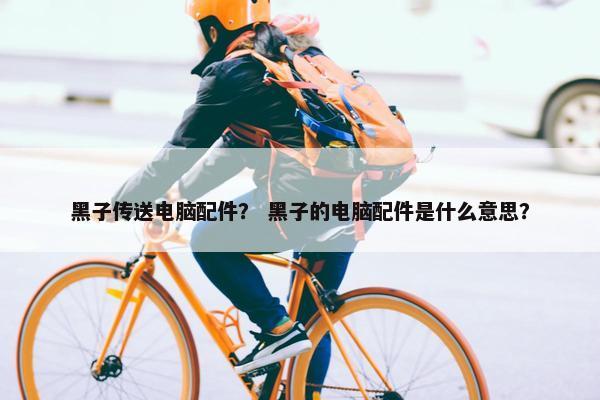 黑子传送电脑配件？ 黑子的电脑配件是什么意思？