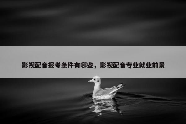影视配音报考条件有哪些，影视配音专业就业前景