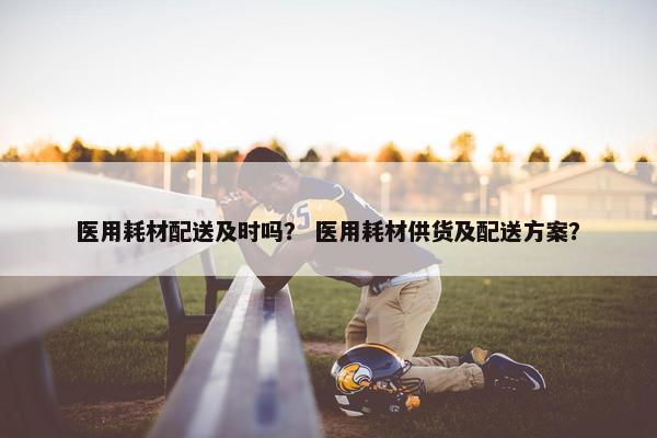 医用耗材配送及时吗？ 医用耗材供货及配送方案？