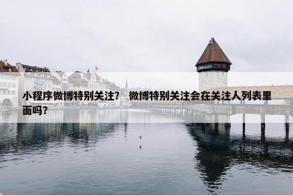 小程序微博特别关注？ 微博特别关注会在关注人列表里面吗？