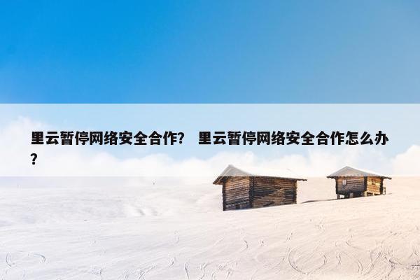 里云暂停网络安全合作？ 里云暂停网络安全合作怎么办？
