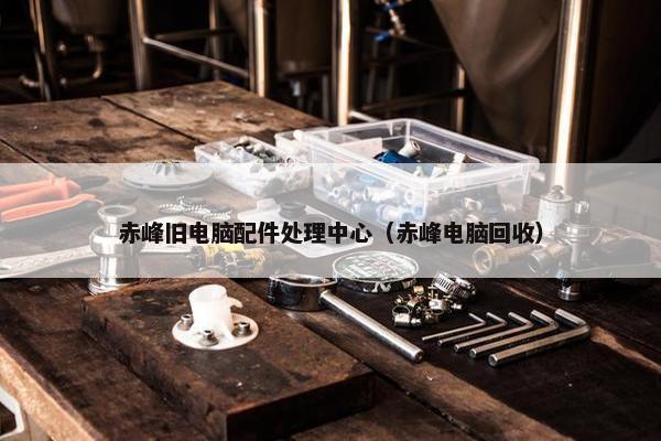 赤峰旧电脑配件处理中心（赤峰电脑回收）