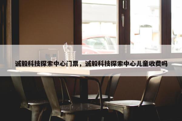 诚毅科技探索中心门票，诚毅科技探索中心儿童收费吗
