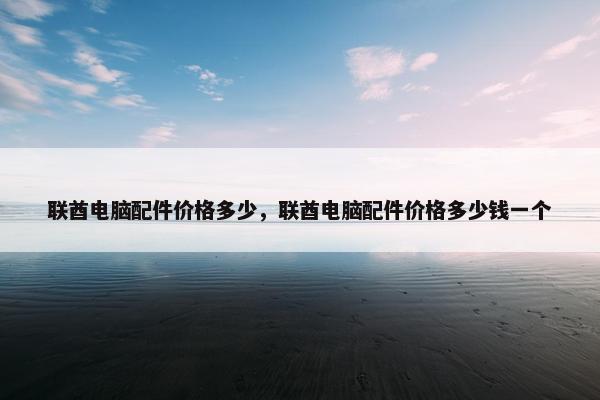 联酋电脑配件价格多少，联酋电脑配件价格多少钱一个