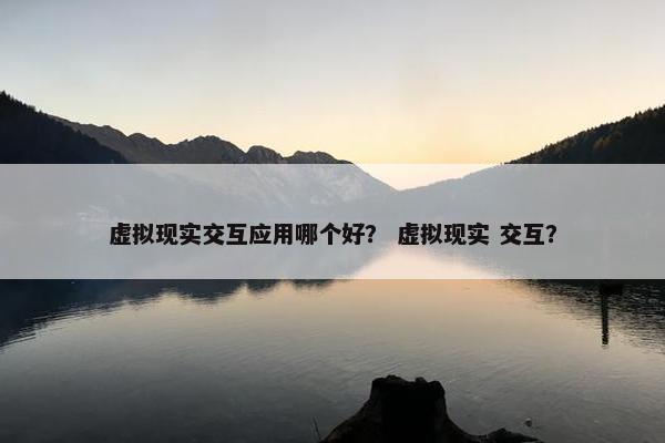 虚拟现实交互应用哪个好？ 虚拟现实 交互？