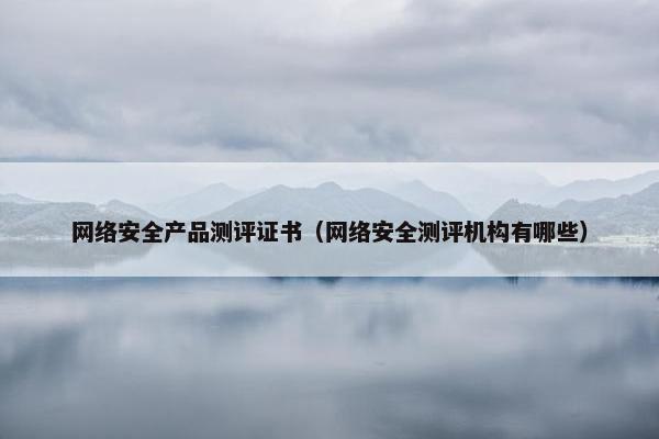 网络安全产品测评证书（网络安全测评机构有哪些）