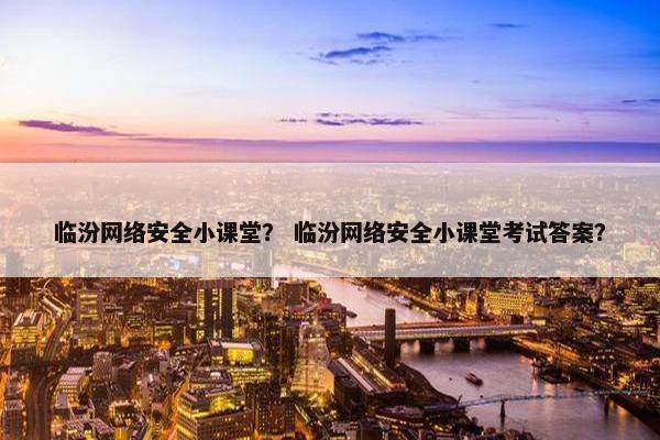 临汾网络安全小课堂？ 临汾网络安全小课堂考试答案？