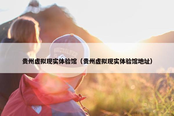 贵州虚拟现实体验馆（贵州虚拟现实体验馆地址）