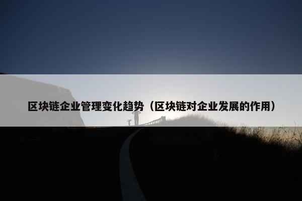 区块链企业管理变化趋势（区块链对企业发展的作用）