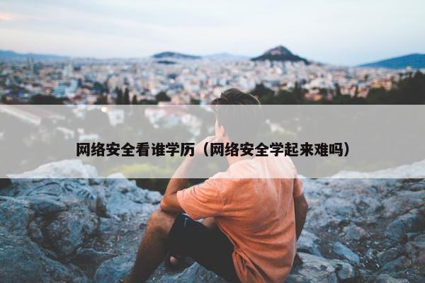 网络安全看谁学历（网络安全学起来难吗）