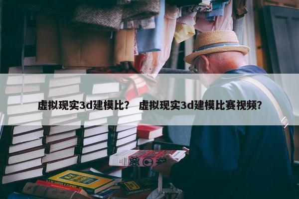 虚拟现实3d建模比？ 虚拟现实3d建模比赛视频？