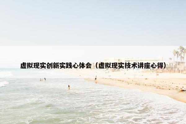 虚拟现实创新实践心体会（虚拟现实技术讲座心得）