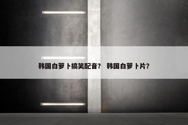 韩国白萝卜搞笑配音？ 韩国白萝卜片？