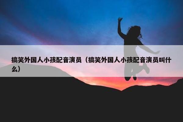 搞笑外国人小孩配音演员（搞笑外国人小孩配音演员叫什么）