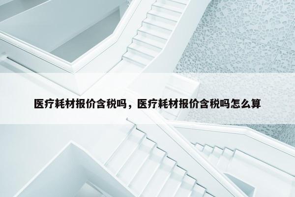 医疗耗材报价含税吗，医疗耗材报价含税吗怎么算