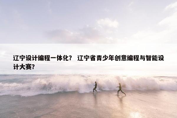 辽宁设计编程一体化？ 辽宁省青少年创意编程与智能设计大赛？