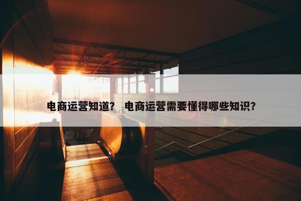 电商运营知道？ 电商运营需要懂得哪些知识？