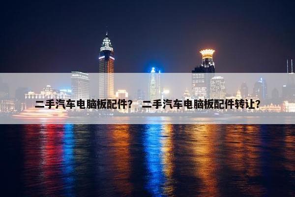 二手汽车电脑板配件？ 二手汽车电脑板配件转让？