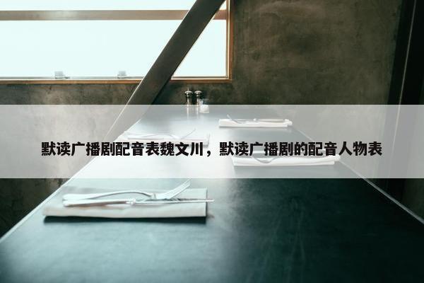 默读广播剧配音表魏文川，默读广播剧的配音人物表