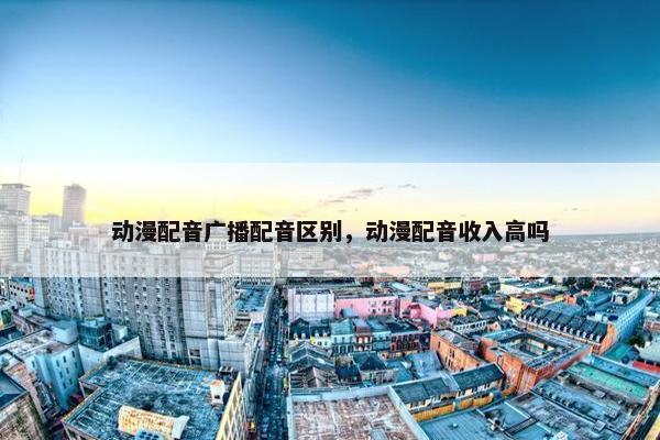 动漫配音广播配音区别，动漫配音收入高吗