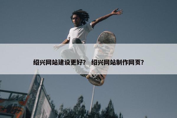 绍兴网站建设更好？ 绍兴网站制作网页？