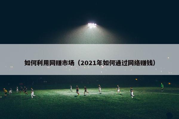 如何利用网赚市场（2021年如何通过网络赚钱）